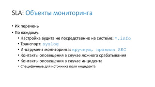 SLA: Объекты мониторинга
• Их перечень
• По каждому:
• Настройка аудита не посредственно на системе: *.info
• Транспорт: syslog
• Инструмент мониторинга: вручную, правила SEC
• Контакты оповещения в случае ложного срабатывания
• Контакты оповещения в случае инцидента
• Специфичные для источника поля инцидента
 