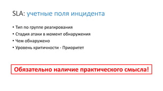 SLA: учетные поля инцидента
• Тип по группе реагирования
• Стадия атаки в момент обнаружения
• Чем обнаружено
• Уровень критичности - Приоритет
Обязательно наличие практического смысла!
 