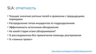 SLA: отчетность
• Текущие значения учетных полей в сравнении с предыдущими
периодами
• Распределение типов инцидентов по подразделениям
• Эффективность источников обнаружения
• На какой стадии атаки обнаруживаем?
• % расследованных без привлечения команды реагирования
• % «ложных тревог»
http://reply-to-all.blogspot.ru/2014/11/blog-post.html
 