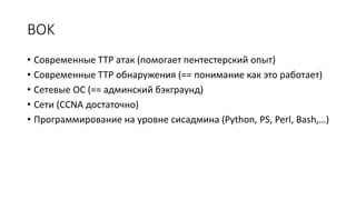 BOK
• Современные TTP атак (помогает пентестерский опыт)
• Современные TTP обнаружения (== понимание как это работает)
• Сетевые ОС (== админский бэкграунд)
• Сети (CCNA достаточно)
• Программирование на уровне сисадмина (Python, PS, Perl, Bash,…)
 