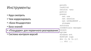Инструменты
• Куда смотреть
• Чем коррелировать
• «База Инцидентов»
• База знаний
• «Плацдарм» для первичного реагирования
• Система контроля версий
psinfo
tasklist
netstat -ano
psfile
psexec
net use
net session
net LOCALGROUP …
streams
autoruns
credentials manager
recent
uptime
windows evt
HIPSAV logs
dir /s /b /a c:
... etc ...
 
