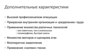 Дополнительные характеристики
• Высокий профессионализм атакующих
• Прекрасная внутренняя организация и «разделение» труда
• Применение множества различных технологий
o как известных, так и уникальных
o полиморфизм, быстрая смена
• Множество векторов и сценариев атак
• Многократное закрепление
• Применение «салями»-техник
 