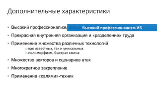 Дополнительные характеристики
• Высокий профессионализм атакующих
• Прекрасная внутренняя организация и «разделение» труда
• Применение множества различных технологий
o как известных, так и уникальных
o полиморфизм, быстрая смена
• Множество векторов и сценариев атак
• Многократное закрепление
• Применение «салями»-техник
Высокий профессионализм ИБ
 