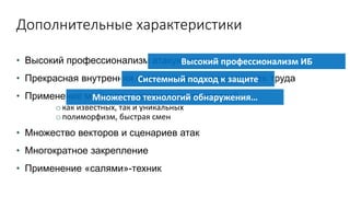 Дополнительные характеристики
• Высокий профессионализм атакующих
• Прекрасная внутренняя организация и «разделение» труда
• Применение множества различных технологий
o как известных, так и уникальных
o полиморфизм, быстрая смен
• Множество векторов и сценариев атак
• Многократное закрепление
• Применение «салями»-техник
Высокий профессионализм ИБ
Системный подход к защите
Множество технологий обнаружения…
 