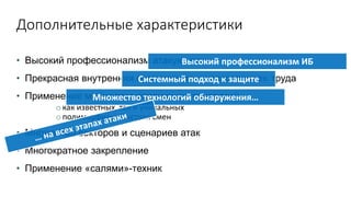 Дополнительные характеристики
• Высокий профессионализм атакующих
• Прекрасная внутренняя организация и «разделение» труда
• Применение множества различных технологий
o как известных, так и уникальных
o полиморфизм, быстрая смен
• Множество векторов и сценариев атак
• Многократное закрепление
• Применение «салями»-техник
Высокий профессионализм ИБ
Системный подход к защите
Множество технологий обнаружения…
 