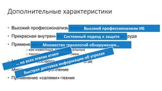Дополнительные характеристики
• Высокий профессионализм атакующих
• Прекрасная внутренняя организация и «разделение» труда
• Применение множества различных технологий
o как известных, так и уникальных
o полиморфизм, быстрая смен
• Множество векторов и сценариев атак
• Многократное закрепление
• Применение «салями»-техник
Высокий профессионализм ИБ
Системный подход к защите
Множество технологий обнаружения…
 