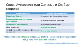 Снова Аутсорсинг или Сильные и Слабые
стороны
Корпоративная ИБ Профессиональный сервис
Знает чего боится Не знает что для Компании актуально
Знает свою инфраструктуры и
приложения
Не знает ИТ-комплекс Компании
Знает своих работников* Не знает персонал Заказчика
Видит только себя Видит глубже и шире
Не проф. в спец. областях: реверс, форенсика,
пентест и т.п.
Проф. в спец. областях
http://reply-to-all.blogspot.ru/2016/04/blog-post.html
Развивайте свое сильные стороны, а слабые – компенсируйте сервисом
тех, у кого это – сильная сторона!
 