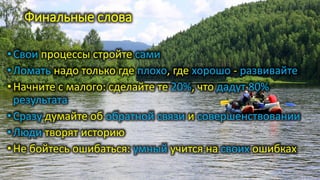 Финальные слова
•Свои процессы стройте сами
•Ломать надо только где плохо, где хорошо - развивайте
•Начните с малого: сделайте те 20%, что дадут 80%
результата
•Сразу думайте об обратной связи и совершенствовании
•Люди творят историю
•Не бойтесь ошибаться: умный учится на своих ошибках
 