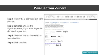 P-value from Z-score
Step 1: Type in the Z-score you got from
your test.
Step 2 (optional): Choose the
significance level, if you want to get the
decision for your test.
Step 3: Choose if this is a one-tailed or
two-tailed test.
Step 4: Click calculate.
Step 1
Step 2
Step 3
Step 4
 