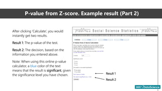 P-value from Z-score. Example result (Part 2)
After clicking ‘Calculate’, you would
instantly get two results.
Result 1: The p-value of the test.
Result 2: The decision, based on the
information you entered above.
Note: When using this online p-value
calculator, a blue color of the text
means that the result is significant, given
the significance level you have chosen. Result 1
Result 2
 