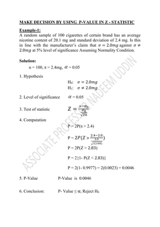 MAKE DECISION BY USING P-VALUE IN Z - STATISTIC
Example-1:
A random sample of 100 cigarettes of certain brand has an average
nicotine content of 20.1 mg and standard deviation of 2.4 mg. Is this
in line with the manufacturer’s claim that 𝜎 = 2.0𝑚𝑔 against 𝜎 ≠
2.0𝑚𝑔 at 5% level of significance Assuming Normality Condition.
Solution:
n = 100, s = 2.4mg, = 0.05
1. Hypothesis
H0: 𝜎 = 2.0𝑚𝑔
H1: 𝜎 ≠ 2.0𝑚𝑔
2. Level of significance = 0.05
3. Test of statistic 𝑍 =
𝑠−𝜎0
𝜎0
√2𝑛
4. Computation
P = 2P(s ˃ 2.4)
P = 2𝑃(𝑍 ˃
2.4−2.0
2.0
√2(100)
)
P = 2P(Z ˃ 2.83)
P = 2{1- P(Z ˂ 2.83)}
P = 2(1- 0.9977) = 2(0.0023) = 0.0046
5. P-Value P-Value is 0.0046
6. Conclusion: P- Value ≤ α; Reject H0


 