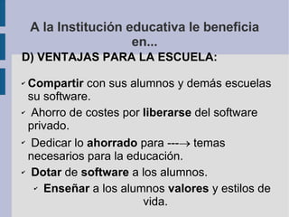 A la Institución educativa le beneficia en... D) VENTAJAS PARA LA ESCUELA: Compartir  con sus alumnos y demás escuelas su software. Ahorro de costes por  liberarse  del software privado. Dedicar lo  ahorrado  para ---   temas necesarios para la educación. Dotar  de  software  a los alumnos. Enseñar  a los alumnos  valores  y estilos de vida. 