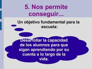5. Nos permite conseguir... Un objetivo fundamental para la escuela: Desarrollar la capacidad de los alumnos para que sigan aprendiendo por su cuenta a lo largo de la vida. 