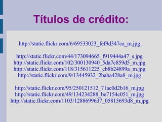Títulos de crédito: http://static.flickr.com/6/69533023_fef9d347ca_m.jpg http://static.flickr.com/44/173094665_f919444a47_s.jpg http://static.flickr.com/102/300130940_5da7c859d5_m.jpg http://static.flickr.com/118/315611225_cb8b24899a_m.jpg http://static.flickr.com/9/13445932_2baba428a8_m.jpg http://static.flickr.com/95/250121512_71ac0d2b16_m.jpg http://static.flickr.com/49/134234288_be7154c051_m.jpg http://static.flickr.com/1103/1288699637_05815693d8_m.jpg 