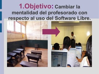 1.Objetivo :   Cambiar la mentalidad del profesorado con respecto al uso del Software Libre. 