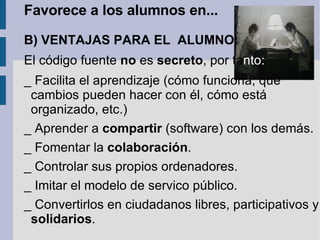 Favorece a los alumnos en... B) VENTAJAS PARA EL  ALUMNO: El código fuente  no  es  secreto , por  ta nto: _ Facilita el aprendizaje (cómo funciona, qué cambios pueden hacer con él, cómo está organizado, etc.) _ Aprender a  compartir  (software) con los demás. _ Fomentar la  colaboración . _ Controlar sus propios ordenadores. _ Imitar el modelo de servico público. _ Convertirlos en ciudadanos libres, participativos y  solidarios .  