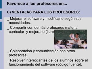 Favorece a los profesores en... C) VENTAJAS PARA LOS PROFESORES: _  Mejorar el software y modificarlo según sus necesidades. _ Compartir con demás profesores material curricular  y mejorarlo (libre) _ Colaboración y comunicación con otros profesores. _ Resolver interrogantes de los alumnos sobre el funcionamiento del software (código fuente). 