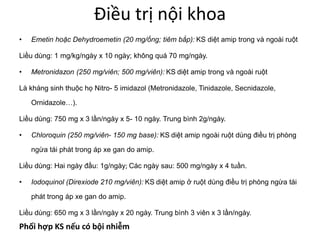Điều trị nội khoa
• Emetin hoặc Dehydroemetin (20 mg/ống; tiêm bắp): KS diệt amip trong và ngoài ruột
Liều dùng: 1 mg/kg/ngày x 10 ngày; không quá 70 mg/ngày.
• Metronidazon (250 mg/viên; 500 mg/viên): KS diệt amip trong và ngoài ruột
Là kháng sinh thuộc họ Nitro- 5 imidazol (Metronidazole, Tinidazole, Secnidazole,
Ornidazole…).
Liều dùng: 750 mg x 3 lần/ngày x 5- 10 ngày. Trung bình 2g/ngày.
• Chloroquin (250 mg/viên- 150 mg base): KS diệt amip ngoài ruột dùng điều trị phòng
ngừa tái phát trong áp xe gan do amip.
Liều dùng: Hai ngày đầu: 1g/ngày; Các ngày sau: 500 mg/ngày x 4 tuần.
• Iodoquinol (Direxiode 210 mg/viên): KS diệt amip ở ruột dùng điều trị phòng ngừa tái
phát trong áp xe gan do amip.
Liều dùng: 650 mg x 3 lần/ngày x 20 ngày. Trung bình 3 viên x 3 lần/ngày.
Phối hợp KS nếu có bội nhiễm
 