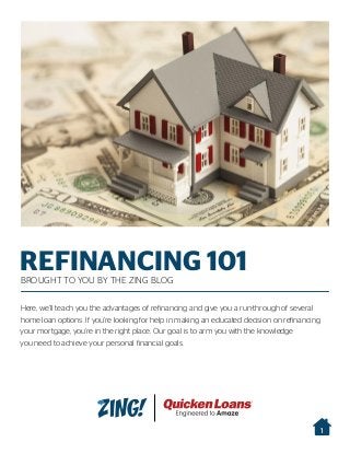 REFINANCING 101BROUGHT TO YOU BY THE ZING BLOG
Here, we’ll teach you the advantages of refinancing and give you a run-through of several
home loan options. If you’re looking for help in making an educated decision on refinancing
your mortgage, you’re in the right place. Our goal is to arm you with the knowledge
you need to achieve your personal financial goals.
1
 