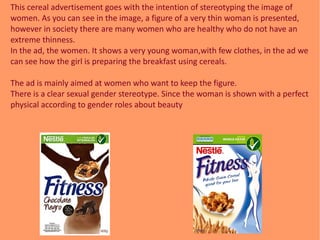 This cereal advertisement goes with the intention of stereotyping the image of
women. As you can see in the image, a figur...