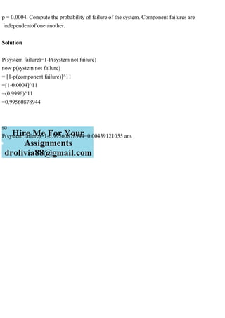p = 0.0004. Compute the probability of failure of the system. Component failures are
independentof one another.
Solution
P(system failure)=1-P(system not failure)
now p(system not failure)
= [1-p(component failure)]^11
=[1-0.0004]^11
=(0.9996)^11
=0.99560878944
so
P(system failure)=1-0.99560878944=0.00439121055 ans
 