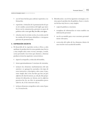 95Formación General
Idioma Extranjero: Inglés educación básica
•	 uso de frases hechas para solicitar repetición o in-
formación;
•	 repetición e imitación de la pronunciación de pa-
res de sonidos característicos del inglés que inter-
fieren con la comunicación, presentes en pares de
palabras tales como: pie/buy; ten/den; come/gum;
•	 relación entre la versión escrita y la versión oral de
los sonidos del nivel para identificar e incorporar
patrones de pronunciación.
5.	Expresión Escrita
a.	 El desarrollo de la expresión escrita se lleva a cabo
mediante la producción de textos guiados muy breves
y muy simples tales como: recetas, mensajes, e-mails,
cartas personales. Los textos que alumnos y alumnas
producen tienen las siguientes características:
•	 siguen la ortografía y redacción del modelo;
•	 tienen aproximadamente 4 oraciones de extensión;
•	 incluyen los elementos morfosintácticos del año
anterior y se agregan los asociados a los tipos de
texto instructivo y descriptivo, tales como: el pre-
sente simple; there is/are; has/have got; have you got?;
adjetivos de alta frecuencia, ej.: tall, fat, thin; prepo-
siciones de ubicación, ej.: between, next to; adjetivos
posesivos his, her, our, their, its; pronombres perso-
nales he, she, it; los conectores and, or;
•	 incluyen elementos ortográficos tales como el pun-
to y la mayúscula.
b.	 Identificación y uso de las siguientes estrategias y téc-
nicas para la producción de palabras, frases y oracio-
nes hechas muy breves y muy simples:
•	 copia de palabras y oraciones;
•	 reemplazo de información en textos modelo con
información personal;
•	 uso de un modelo para crear oraciones personal-
mente relevantes;
•	 corrección del orden de los elementos dentro de
una oración con la ayuda del modelo.
 
