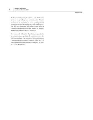 6
Ministerio de Educación
Actualización Curricular 2009
INTRODUCCIÓN
de ella, y les entregan explicaciones y actividades para
favorecer su aprendizaje y su autoevaluación. Para los
profesores y las profesoras los textos constituyen una
propuesta metodológica para apoyar la implementa-
ción del currículum en el aula, y los orientan sobre la
extensión y profundidad con que pueden ser aborda-
dos los contenidos del Marco Curricular.
	 En el caso de la Educación Parvularia, resguardando
las características específicas de este nivel, existen de-
finiciones análogas a las anteriores: Bases curriculares
y mapas de progreso para el tramo de edad de 0 a 6
años, y programas pedagógicos y textos para los nive-
les 1 y 2 de Transición.
 