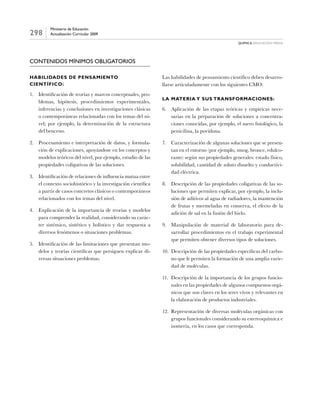 298
Ministerio de Educación
Actualización Curricular 2009
química Educación media
Contenidos Mínimos Obligatorios
Habilidades de pensamiento
científico:
1.	 Identificación de teorías y marcos conceptuales, pro-
blemas, hipótesis, procedimientos experimentales,
inferencias y conclusiones en investigaciones clásicas
o contemporáneas relacionadas con los temas del ni-
vel; por ejemplo, la determinación de la estructura
del benceno.
2.	 Procesamiento e interpretación de datos, y formula-
ción de explicaciones, apoyándose en los conceptos y
modelos teóricos del nivel, por ejemplo, estudio de las
propiedades coligativas de las soluciones.
3.	 Identificación de relaciones de influencia mutua entre
el contexto sociohistórico y la investigación científica
a partir de casos concretos clásicos o contemporáneos
relacionados con los temas del nivel.
4.	 Explicación de la importancia de teorías y modelos
para comprender la realidad, considerando su carác-
ter sistémico, sintético y holístico y dar respuesta a
diversos fenómenos o situaciones problemas.
5.	 Identificación de las limitaciones que presentan mo-
delos y teorías científicas que persiguen explicar di-
versas situaciones problemas.
Las habilidades de pensamiento científico deben desarro-
llarse articuladamente con los siguientes CMO:
La materia y sus transformaciones:
6.	 Aplicación de las etapas teóricas y empíricas nece-
sarias en la preparación de soluciones a concentra-
ciones conocidas, por ejemplo, el suero fisiológico, la
penicilina, la povidona.
7.	 Caracterización de algunas soluciones que se presen-
tan en el entorno (por ejemplo, smog, bronce, edulco-
rante) según sus propiedades generales: estado físico,
solubilidad, cantidad de soluto disuelto y conductivi-
dad eléctrica.
8.	 Descripción de las propiedades coligativas de las so-
luciones que permiten explicar, por ejemplo, la inclu-
sión de aditivos al agua de radiadores, la mantención
de frutas y mermeladas en conserva, el efecto de la
adición de sal en la fusión del hielo.
9.	 Manipulación de material de laboratorio para de-
sarrollar procedimientos en el trabajo experimental
que permiten obtener diversos tipos de soluciones.
10.	 Descripción de las propiedades específicas del carbo-
no que le permiten la formación de una amplia varie-
dad de moléculas.
11.	 Descripción de la importancia de los grupos funcio-
nales en las propiedades de algunos compuestos orgá-
nicos que son claves en los seres vivos y relevantes en
la elaboración de productos industriales.
12.	 Representación de diversas moléculas orgánicas con
grupos funcionales considerando su estereoquímica e
isomería, en los casos que corresponda.
 