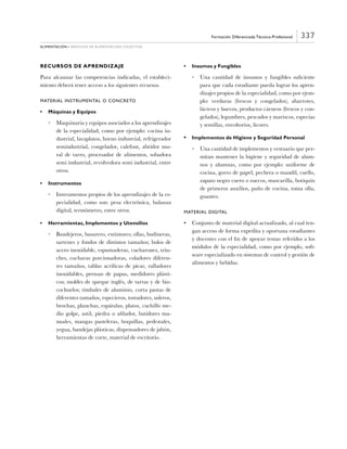 337
alimentación • servicios de alimentación colectiva
Formación Diferenciada Técnico-Profesional
RECURSOS DE APRENDIZAJE
Para alcanzar las competencias indicadas, el estableci-
miento deberá tener acceso a los siguientes recursos.
Material Instrumental o Concreto
•	 Máquinas y Equipos
•	 Maquinaria y equipos asociados a los aprendizajes
de la especialidad, como por ejemplo: cocina in-
dustrial, lavaplatos, horno industrial, refrigerador
semindustrial, congelador, calefont, abridor mu-
ral de tarro, procesador de alimentos, sobadora
semi industrial, revolvedora semi industrial, entre
otros.
•	 Instrumentos
•	 Instrumentos propios de los aprendizajes de la es-
pecialidad, como son: pesa electrónica, balanza
digital, termómetro, entre otros.
•	 Herramientas, Implementos y Utensilios
•	 Bandejeros, basurero, extintores; ollas, budineras,
sartenes y fondos de distintos tamaños; bolos de
acero inoxidable, espumaderas, cucharones, trin-
ches, cucharas porcionadoras, coladores diferen-
tes tamaños, tablas acrílicas de picar, ralladores
inoxidables, prensas de papas, medidores plásti-
cos; moldes de queque inglés, de tartas y de biz-
cochuelos; timbales de aluminio, corta pastas de
diferentes tamaños, especieros, tostadores, usleros,
brochas, planchas, espátulas, platos, cuchillo me-
dio golpe, astil, piedra o afilador, batidores ma-
nuales, mangas pasteleras, boquillas, pedestales,
yegua, bandejas plásticas, dispensadores de jabón,
herramientas de corte, material de escritorio.
•	 Insumos y Fungibles
•	 Una cantidad de insumos y fungibles suficiente
para que cada estudiante pueda lograr los apren-
dizajes propios de la especialidad, como por ejem-
plo: verduras (frescos y congelados), abarrotes,
lácteos y huevos, productos cárneos (frescos y con-
gelados), legumbres, pescados y mariscos, especias
y semillas, envoltorios, licores.
•	 Implementos de Higiene y Seguridad Personal
•	 Una cantidad de implementos y vestuario que per-
mitan mantener la higiene y seguridad de alum-
nos y alumnas, como por ejemplo: uniforme de
cocina, gorro de papel, pechera o mandil, cuello,
zapato negro cuero o zuecos, mascarilla, botiquín
de primeros auxilios, paño de cocina, toma olla,
guantes.
Material Digital
•	 Conjunto de material digital actualizado, al cual ten-
gan acceso de forma expedita y oportuna estudiantes
y docentes con el fin de apoyar temas referidos a los
módulos de la especialidad, como por ejemplo, soft-
ware especializado en sistemas de control y gestión de
alimentos y bebidas.
 