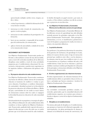 26
Ministerio de Educación
Actualización Curricular 2009
objetivos fundamentales transversales de la organización curricular de Educación básica y educación media
aprovechando múltiples medios (texto, imagen, au-
dio y video);
•	 evaluar la pertinencia y calidad de información de di-
versas fuentes virtuales;
•	 interactuar en redes virtuales de comunicación, con
aportes creativos propios;
•	 interactuar en redes ciudadanas de participación e in-
formación;
•	 hacer un uso consciente y responsable de las tecnolo-
gías de la información y la comunicación;
•	 aplicar criterios de autocuidado y cuidado de los otros
en la comunicación virtual.
Acciones y actividades
Los Objetivos Fundamentales Transversales pueden ser
llevados a cabo mediante acciones de muy diversa índole,
tanto a través del currículum manifiesto de las diferentes
disciplinas como también a través de otras actividades
propuestas por el establecimiento educacional. En con-
secuencia, están presentes y pueden tener expresiones en
los siguientes ámbitos o dimensiones del quehacer edu-
cativo:
a.	El proyecto educativo de cada establecimiento
Los Objetivos Fundamentales Transversales constituyen
una fuente de reflexión y debate interno de la institución
educativa al momento de establecer o evaluar su pro-
yecto educativo. Contribuyen a establecer dimensiones
de continuidad e identidad nacional en la diversidad de
los proyectos educativos de la Educación Básica y Media
del país, convirtiéndose de este modo en marco básico
de orientaciones comunes sobre las cuales se conjugará
la diversidad de proyectos educativos de cada comunidad
escolar.
En la formulación de sus propósitos y estrategias de aplica-
ción, el Proyecto Educativo de cada establecimiento debe
considerar en forma explícita los Objetivos Fundamen-
tales Transversales, pudiendo darle especial relevancia a
alguno de ellos más que a otros. En todo caso, se tendrá
presente que en la formación moral de cada estudiante,
la familia desempeña un papel esencial y, por tanto, la
escuela y el liceo deberá coordinar con ella las acciones
que se proyecten en esta dirección.
b.	Los Objetivos Fundamentales y Contenidos
Mínimos de los diferentes sectores de aprendizaje
Los Objetivos Fundamentales y Contenidos Mínimos de
los diferentes sectores de aprendizaje han sido definidos
teniendo presente los principios expresados en los Ob-
jetivos Fundamentales Transversales. Tales principios y
orientaciones, a su vez, se manifestarán y promoverán a
través de los planes y programas de estudio, los textos es-
colares y los materiales didácticos.
c.	La práctica docente
Los profesores y las profesoras determinan la naturaleza
de las prácticas de enseñanza y de aprendizaje en el aula,
definen de manera decisiva tanto el tipo de interacción
personal que establecen entre ellos y con los alumnos y
las alumnas como las que éstos establecen entre sí y con
el conocimiento en el quehacer cotidiano del aula y del
establecimiento. Cada una de las relaciones y prácticas
aludidas constituyen ámbitos privilegiados de realización
de los principios y orientaciones definidos en los Objetivos
Fundamentales Transversales.
d.	El clima organizacional y las relaciones humanas
El clima organizacional y de relaciones humanas de los
establecimientos deben ser portadores eficaces de los va-
lores y principios que buscan comunicar e inculcar los
Objetivos Fundamentales Transversales.
e.	Actividades ceremoniales
Las actividades ceremoniales periódicas (anuales, se-
mestrales, quincenales), que la comunidad educativa del
establecimiento organiza, son ocasiones para orientar y
fortalecer algunos o varios de los objetivos fundamentales
señalados.
f.	Disciplina en el establecimiento
Un sistema adecuado de disciplina en el establecimiento,
que promueva el ejercicio de la libertad responsable y la
autorregulación, con plena participación de alumnas y
alumnos en la definición de normas de convivencia y de
 