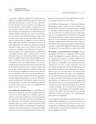 34
Ministerio de Educación
Actualización Curricular 2009
Lenguaje y comunicación introducción
comprender y proponer sentidos para las obras que leen,
formarse una opinión sobre ellas y apreciar el valor y sig-
nificación de la literatura. Es por esto que se promueve
la lectura de obras que tienen relación con la experiencia
personal del lector, como también el análisis de su con-
texto histórico, social y cultural. Este Marco Curricular
quiere destacar con claridad que las obras literarias son
fundamentalmente obras de arte y que, en consecuencia,
el acercamiento a ellas debe ser semejante al que se tie-
ne frente a un cuadro o a una obra musical. Por eso, los
procesos analíticos que se apliquen a las obras literarias
nunca deben dejar de lado su consideración estética. Al
darle importancia a la valoración y disfrute de las obras
literarias, se quiere marcar que el interés de ellas estriba
en que son entendidas como vehículos de recreación, es
decir, que aportan una experiencia distinta, significativa
(en el plano personal, social y cultural). No se trata de
enfocarlas como mera entretención, dado que compren-
derlas así implica negarle al lector la posibilidad de enri-
quecer su mundo a través de un universo amplio, diverso
y profundo de obras que la Humanidad, en sus diversas
manifestaciones culturales, ha atesorado como testimonio
de la experiencia humana. En este mismo sentido cabe
señalar que resulta inconveniente abordar las obras solo
como medios para ejemplificar teorías literarias, discursi-
vas y comunicativas. Son estas teorías las que deben estar
al servicio de la mejor comprensión de lo leído, permitien-
do así un disfrute más profundo, y no al revés. Del mismo
modo, la orientación y selección del conjunto de obras a
leer queda abierta a las diversas realidades que presenta
el mundo escolar y que está sujeto a la multiplicidad de
grupos sociales y culturales.
Los medios de comunicación son considerados como
fuente de un conjunto de situaciones comunicativas pues-
tas al servicio de la comprensión y reflexión, es decir, son
soporte y contexto de mensajes que construyen imágenes
de mundo y que, como tales, ameritan ser trabajados en el
aula. Más aún en un momento en que la distinción entre
lenguaje verbal y no verbal se relativiza por efecto de la
presencia de los medios en la vida diaria. Lo importante
es dejar en claro que los medios de comunicación también
están al servicio de las necesidades formativas del sector y
propician el desarrollo de actividades de lectura, escritu-
ra y comunicación oral en torno a ellos.
Los Objetivos Fundamentales y Contenidos Mínimos
Obligatorios se hacen cargo de que en los medios de co-
municación los estudiantes encuentran una gran cantidad
de mensajes en distintos formatos que reclaman su aten-
ción. Se entiende que la importancia de los medios tiene
que ver con la información, la entretención y la formación
de opiniones. Del mismo modo se asume la conciencia del
poder de los textos publicitarios en la formación de diversas
actitudes y comportamientos. En consecuencia, se favorece
la formación de un lector activo, capaz de comprender, in-
terpretar y evaluar la diversidad de mensajes de los medios
y de plantearse de manera reflexiva y crítica frente a ellos.
El manejo y conocimiento de la lengua. A partir
del enfoque del sector, se comprende que los conoci-
mientos metalingüísticos son parte del proceso de toma
de conciencia del lenguaje: se nombra aquello que se
usa cotidianamente, es decir, no se adquieren conceptos
para luego ser reconocidos en una situación ficticia de
comunicación, sino que se utiliza el lenguaje como una
herramienta de expresión e interacción. El manejo de la
lengua debe manifestarse en la comprensión de diversos
tipos de texto, en el uso adecuado de las construcciones
gramaticales al hablar y al escribir, y en la capacidad de
usar ciertos términos que permitan referirse a la lengua.
Se deja así de lado el conocimiento de la gramática por
la gramática, y se la pone al servicio de la comprensión
y la expresión. Por esto, en los Contenidos Mínimos rela-
cionados con el conocimiento del lenguaje como sistema,
se apunta al sentido y al reconocimiento de sus funciones
en situaciones comunicativas contextualizadas orales y
escritas, lo que implica incorporar las diversas realidades
culturales y sociales con las que se van vinculando pro-
gresivamente los estudiantes.
Como se plasma en los Objetivos Fundamentales y Con-
tenidos Mínimos Obligatorios, este proceso debe llevarse
a cabo a través del contacto con diversos textos, en su
comprensión y producción. Esto significa no reducirlos a
su clasificación y caracterización, evitando la enseñanza
de una tipología en sí misma.
 