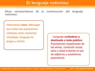 El lenguaje noticioso Otras características de la construcción del lenguaje noticioso: Información   clara : Mensajes que evitan las expresiones confusas como oraciones complejas, lenguaje de jergas y clichés. Lenguaje  cuidadoso y  destinado a todo público : Expresiones respetuosas de las etnias, condición social, sexo y edad evitando el uso de adjetivos y sustantivos peyorativos. 