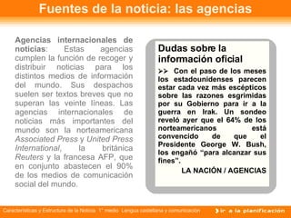 Fuentes de la noticia: las agencias Agencias internacionales de noticias : Estas agencias cumplen la función de recoger y distribuir noticias para los distintos medios de información del mundo. Sus despachos suelen ser textos breves que no superan las veinte líneas. Las agencias internacionales de noticias más importantes del mundo son la norteamericana  Associated Press  y  United Press International , la británica  Reuters  y la francesa AFP, que en conjunto abastecen el 90% de los medios de comunicación social del mundo.  Dudas sobre la información oficial     Con el paso de los meses los estadounidenses parecen estar cada vez más escépticos sobre las razones esgrimidas por su Gobierno para ir a la guerra en Irak. Un sondeo reveló ayer que el 64% de los norteamericanos está convencido de que el Presidente George W. Bush, los engañó “para alcanzar sus fines”. LA NACIÓN / AGENCIAS 