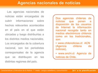 Agencias nacionales de noticias Las agencias nacionales de noticias están encargadas de cubrir informaciones sobre hechos relevantes acontecidos en el país en el que están ubicadas y luego distribuirlas a los distintos medios nacionales. Los encargados de la cobertura nacional, son los periodistas corresponsales de la agencia que se distribuyen en las distintas regiones del país. Dos agencias chilenas de noticias que ponen a disposición de los usuarios de Internet la información nacional recogida tanto en medios electrónicos chilenos como en los tradicionales, son: www.chilenoticias.cl: ACN  (Agencia chilena de noticias),  www.anchi.cl: Agencia de noticias de Chile.  