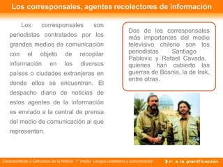 Los corresponsales, agentes recolectores de información Los corresponsales son periodistas contratados por los grandes medios de comunicación con el objeto de recopilar información en los diversos países o ciudades extranjeras en donde ellos se encuentren. El despacho diario de noticias de estos agentes de la información es enviado a la central de prensa del medio de comunicación al que representan.  Dos de los corresponsales más importantes del medio televisivo chileno son los periodistas Santiago  Pablovic y Rafael Cavada,  quienes han cubierto las guerras de Bosnia, la de Irak, entre otras. 