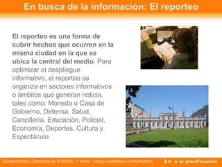En busca de la información: El reporteo El reporteo es una forma de cubrir hechos que ocurren en la misma ciudad en la que se ubica la central del medio . Para optimizar el despliegue informativo, el reporteo se organiza en sectores informativos o ámbitos que generan noticia, tales como: Moneda o Casa de Gobierno, Defensa, Salud, Cancillería, Educación, Policial, Economía, Deportes, Cultura y Espectáculo. 