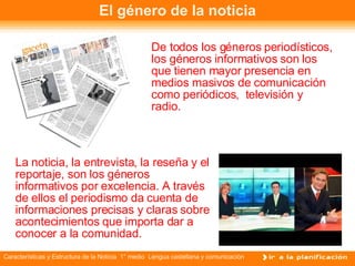 El género de la noticia La noticia, la entrevista, la reseña y el reportaje, son los géneros informativos por excelencia. A través de ellos el periodismo da cuenta de informaciones precisas y claras sobre acontecimientos que importa dar a conocer a la comunidad.  De todos los géneros periodísticos, los géneros informativos son los que tienen mayor presencia en medios masivos de comunicación como periódicos,  televisión y  radio.  