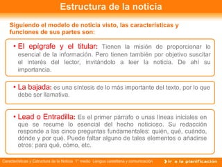 Estructura de la noticia Siguiendo el modelo de noticia visto, las características y funciones de sus partes son:   El epígrafe y el titular :  Tienen la misión de proporcionar lo esencial de la información. Pero tienen también por objetivo suscitar el interés del lector, invitándolo a leer la noticia. De ahí su importancia. La bajada :  es una síntesis de lo más importante del texto, por lo que debe ser llamativa. Lead o Entradilla :  Es el primer párrafo o unas líneas iniciales en que se resume lo esencial del hecho noticioso. Su redacción responde a las cinco preguntas fundamentales: quién, qué, cuándo, dónde y por qué. Puede faltar alguno de tales elementos o añadirse otros: para qué, cómo, etc. 