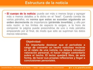 Estructura de la noticia El cuerpo de la noticia:  puede ser más o menos largo y agregar más o menos detalles a lo dicho en el “lead”. Cuando consta de varios párrafos, es  norma que estos se sucedan siguiendo un orden decreciente  de importancia ( pirámide invertida ); y ello por esta razón: si los límites de espacio lo exigen, a la hora de componer la página puede prescindirse de uno o más párrafos empezando por el final, de modo que sólo se supriman los datos menos relevantes. Titular Objetividad: Es importante destacar que el periodista a cargo de convertir un hecho noticioso reciente en el relato de una noticia, no deberá introducir valoración personal, ni hacer ningún comentario sobre el hecho. El lector quedará libre, de esta forma, de hacer sus propias reflexiones y llegar a conclusiones personales. 