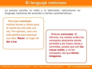 El lenguaje noticioso La prensa escrita, la radio y la televisión, estructuran su lenguaje noticioso de acuerdo a ciertas características: Mensajes  concisos : noticias breves y claras pues el oyente las oirá sólo una vez. Por ejemplo, usar una sola palabra para expresar una idea:  Nacer , en lugar de  dar a luz . Noticias  concretas : Al informar, los medios evitan los conceptos abstractos dando prioridad a las frases claras y concretas, puesto que son  las cosas reales , y no los conceptos, las que  tienen imágenes . 