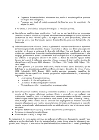 • Programas de enriquecimiento instrumental que, desde el modelo cognitivo, permiten 
una mejora de la inteligencia. 
• Programas que, desde el modelo conductual, facilitan las tareas de aprendizaje y la 
adaptación social. 
Y por último, la aplicación de las nuevas tecnologías a la educación especial. 
c) Currículo con modificaciones significativas. Es el caso en que las deficiencias presentadas 
(mentales, motóricas o auditivas) exigen un tratamiento especializado para el que se requiere la 
colaboración de otros servicios ajenos a la propia aula, de otros profesionales, aparte del 
profesor de apoyo, para determinadas técnicas de rehabilitación, como son: la logopedia y la 
fisioterapia. 
d) Currículo especial con adiciones. Cuando la gravedad de las necesidades educativas especiales 
permanentes presentadas (mentales, físicas o sensoriales) es tal que hace difícil una adaptación 
curricular, se da paso al programa de desarrollo individual. Éste será llevado a cabo por 
profesorado especializado de acuerdo con el equipo psicopedagógico y posiblemente en el aula 
de apoyo, permitiendo el acceso a determinadas actividades previstas en las programaciones del 
aula ordinaria o del proyecto educativo del centro. Al hablar de currículo especial podría 
hablarse de bases de la pedagogía terapéutica o líneas generales de intervención o técnicas de 
educación especial (Garanto, 1990; Muntaner, 1988; Mayor, 1988; Toledo, 1984; Gisbert, 1980; 
Ortiz, 1988). 
En líneas generales y en cualquiera de los casos, ante la existencia de una deficiencia, que ha 
dado lugar a una discapacidad, desde los modelos psicológicos de análisis del retraso (Fierro, 
1984; Holowinski, 1983; Inserso, 1991) pueden derivarse estrategias específicas de 
intervención, diseños específicos o técnicas, que permiten mejorar el desarrollo y el aprendizaje 
en general, como son: 
• Los programas de atención temprana. 
• Las técnicas de educación psicomotriz. 
• Las técnicas de educación perceptivo-motora. 
• Técnicas de expresión y comunicación y terapias derivadas. 
e) Currículo especial. En última instancia y como último eslabón de la cadena estaría la educación 
especial de los alumnos deficientes mentales, físicos o sensoriales o con cualquier otra 
problemática específica, como es el autismo, cuyo tratamiento requiere ser llevado en centros 
específicos por tutores especializados (Lewis, 1991; Patton y otro, 1991; Ashman y Conway, 
1991; Verdugo, 1991). Estamos ante una situación clara de programas de desarrollo individual 
en cuanto a la categoría y en cuanto a las características personales, por lo que junto al currículo 
especial ya mencionado, habría que contemplar una salida alternativa para la integración social, 
a través de: 
• Programas de habilidades sociales y de hábitos de autonomía y autocognición. 
• Formación profesional e inserción laboral. 
• Formación para el ocio y el tiempo libre. 
En cualquiera de los casos, quizás sorprenda que cada vez se hable menos de educación especial y que 
cada vez se amplíe más el radio de acción hasta confundirse con un tipo de actuación más general que, 
por una parte, abarque a la persona con discapacidad desde el nacimiento hasta la muerte, pasando por 
 