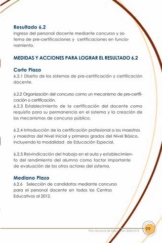 Resultado 6.2
Ingreso del personal docente mediante concurso y sis-
tema de pre-certificaciones y certificaciones en funcio-
namiento.


MEDIDAS Y ACCIONES PARA LOGRAR EL RESULTADO 6.2

Corto Plazo
6.2.1 Diseño de los sistemas de pre-certificación y certificación
docente.

6.2.2 Organización del concurso como un mecanismo de pre-certifi-
cación o certificación.
6.2.3 Establecimiento de la certificación del docente como
requisito para su permanencia en el sistema y la creación de
los mecanismos de concurso público.

6.2.4 Introducción de la certificación profesional a los maestros
y maestras del Nivel Inicial y primeros grados del Nivel Básico,
incluyendo la modalidad de Educación Especial.

6.2.5 Reivindicación del trabajo en el aula y establecimien-
to del rendimiento del alumno como factor importante
de evaluación de los otros actores del sistema.

Mediano Plazo
6.2.6 Selección de candidatos mediante concurso
para el personal docente en todos los Centros
Educativos al 2012.




                                      Plan Decenal de Educación 2008-2018   99
 