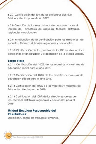 6.2.7 Certificación del 50% de los profesores del Nivel
 Básico y Medio para el año 2012.

 6.2.8 Creación de los mecanismos de concurso para el
 ingreso de directores de escuelas, técnicos distritales,
 regionales y nacionales.

 6.2.9 Introducción de la certificación para los directores de
 escuelas, técnicos distritales, regionales y nacionales.

 6.2.10 Clasificación de los puestos de la SEE en diez o doce
 categorías estandarizadas y elaboración de la escala salarial.

 Largo Plazo
 6.2.11 Certificación del 100% de los maestros y maestras de
 Educación Inicial para el año 2018.

 6.2.12 Certificación del 100% de los maestros y maestras de
 Educación Básica para el año 2018.

 6.2.13 Certificación del 100% de los maestros y maestras de
 Educación Media para el 2018.

 6.2.14 Certificación del 100% de los directores de escue-
 las, técnicos distritales, regionales y nacionales para el
 2018.

 Unidad Ejecutora Responsable del
 Resultado 6.2
 Dirección General de Recursos Humanos.




100   Plan Decenal de Educación 2008-2018
 
