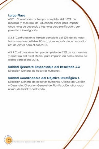 Largo Plazo
 6.3.7 Contratación a tiempo completo del 100% de
 maestros y maestras de Educación Inicial para impartir
 cinco horas de docencia y tres horas para planificación, pre-
 paración e investigación.

 6.3.8 Contratación a tiempo completo del 60% de los maes-
 tros y maestras del Nivel Básico, para impartir cinco horas dia-
 rias de clases para el año 2018.

 6.3.9 Contratación a tiempo completo del 75% de los maestros
 y maestras del Nivel Medio, para impartir seis horas diarias de
 clases para el año 2018.

 Unidad Ejecutora Responsable del Resultado 6.3
 Dirección General de Recursos Humanos.

 Unidad Coordinadora del Objetivo Estratégico 6
 Dirección General de Recursos Humanos, Oficina de Gestión
 y Desarrollo, Dirección General de Planificación, otros orga-
 nismos de la SEE y del Estado.




102   Plan Decenal de Educación 2008-2018
 