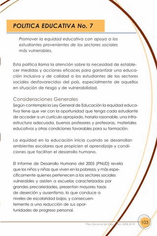 POLITICA EDUCATIVA No. 7

   Promover la equidad educativa con apoyo a los
   estudiantes provenientes de los sectores sociales
   más vulnerables.


Esta política llama la atención sobre la necesidad de estable-
cer medidas y acciones eficaces para garantizar una educa-
ción inclusiva y de calidad a los estudiantes de los sectores
sociales desfavorecidos del país, especialmente de aquellos
en situación de riesgo y de vulnerabilidad.

Consideraciones Generales
Según contempla la Ley General de Educación la equidad educa-
tiva tiene que ver con la oportunidad que tenga cada estudiante
de acceder a un currículo apropiado, horario razonable, una infra-
estructura adecuada, buenos profesores y profesoras, materiales
educativos y otras condiciones favorables para su formación.

La equidad en la educación inicia cuando se desarrollan
ambientes escolares que propicien el aprendizaje y condi-
ciones que facilitan el desarrollo humano.

El Informe de Desarrollo Humano del 2005 (PNUD) revela
que los niños y niñas que viven en la pobreza, y más espe-
cíficamente quienes pertenecen a los sectores sociales
vulnerables y asisten a escuelas caracterizadas por
grandes precariedades, presentan mayores tasas
de deserción y ausentismo, lo que conduce a
niveles de escolaridad bajos, y consecuen-
temente a una reducción de sus opor-
tunidades de progreso personal.


                                      Plan Decenal de Educación 2008-2018   103
 