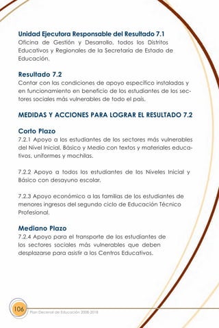 Unidad Ejecutora Responsable del Resultado 7.1
 Oficina de Gestión y Desarrollo, todos los Distritos
 Educativos y Regionales de la Secretaría de Estado de
 Educación.

 Resultado 7.2
 Contar con las condiciones de apoyo específico instaladas y
 en funcionamiento en beneficio de los estudiantes de los sec-
 tores sociales más vulnerables de todo el país.

 MEDIDAS Y ACCIONES PARA LOGRAR EL RESULTADO 7.2

 Corto Plazo
 7.2.1 Apoyo a los estudiantes de los sectores más vulnerables
 del Nivel Inicial, Básico y Medio con textos y materiales educa-
 tivos, uniformes y mochilas.

 7.2.2 Apoyo a todos los estudiantes de los Niveles Inicial y
 Básico con desayuno escolar.

 7.2.3 Apoyo económico a las familias de los estudiantes de
 menores ingresos del segundo ciclo de Educación Técnico
 Profesional.

 Mediano Plazo
 7.2.4 Apoyo para el transporte de los estudiantes de
 los sectores sociales más vulnerables que deben
 desplazarse para asistir a los Centros Educativos.




106   Plan Decenal de Educación 2008-2018
 