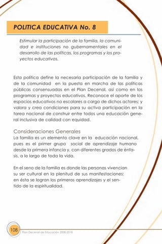 POLITICA EDUCATIVA No. 8

      Estimular la participación de la familia, la comuni-
      dad e instituciones no gubernamentales en el
      desarrollo de las políticas, los programas y los pro-
      yectos educativos.



 Esta política define la necesaria participación de la familia y
 de la comunidad en la puesta en marcha de las políticas
 públicas consensuadas en el Plan Decenal, así como en los
 programas y proyectos educativos. Reconoce el aporte de los
 espacios educativos no escolares a cargo de dichos actores; y
 valora y crea condiciones para su activa participación en la
 tarea nacional de construir entre todos una educación gene-
 ral inclusiva de calidad con equidad.

 Consideraciones Generales
 La familia es un elemento clave en la educación nacional,
 pues es el primer grupo social de aprendizaje humano
 desde la primera infancia y, con diferentes grados de énfa-
 sis, a lo largo de toda la vida.

 En el seno de la familia es donde las personas vivencian
 su ser cultural en la plenitud de sus manifestaciones;
 en ésta se logran los primeros aprendizajes y el sen-
 tido de la espiritualidad.




108    Plan Decenal de Educación 2008-2018
 