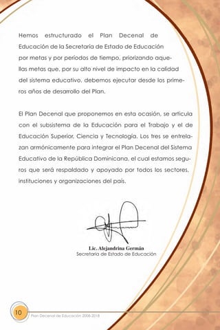 Hemos      estructurado          el       Plan   Decenal   de

 Educación de la Secretaría de Estado de Educación

 por metas y por períodos de tiempo, priorizando aque-

 llas metas que, por su alto nivel de impacto en la calidad

 del sistema educativo, debemos ejecutar desde los prime-

 ros años de desarrollo del Plan.



 El Plan Decenal que proponemos en esta ocasión, se articula

 con el subsistema de la Educación para el Trabajo y el de

 Educación Superior, Ciencia y Tecnología. Los tres se entrela-

 zan armónicamente para integrar el Plan Decenal del Sistema

 Educativo de la República Dominicana, el cual estamos segu-

 ros que será respaldado y apoyado por todos los sectores,

 instituciones y organizaciones del país.




                                  Lic. Alejandrina Germán
                            Secretaria de Estado de Educación




10   Plan Decenal de Educación 2008-2018
 