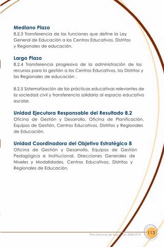 Mediano Plazo
8.2.3 Transferencia de las funciones que define la Ley
General de Educación a los Centros Educativos, Distritos
y Regionales de educación.

Largo Plazo
8.2.4 Transferencia progresiva de la administración de los
recursos para la gestión a los Centros Educativos, los Distritos y
las Regionales de educación .

8.2.5 Sistematización de las prácticas educativas relevantes de
la sociedad civil y transferencia solidaria al espacio educativo
escolar.

Unidad Ejecutora Responsable del Resultado 8.2
Oficina de Gestión y Desarrollo, Oficina de Planificación,
Equipos de Gestión, Centros Educativos, Distritos y Regionales
de Educación.

Unidad Coordinadora del Objetivo Estratégico 8
Oficina de Gestión y Desarrollo, Equipos de Gestión
Pedagógica e Institucional, Direcciones Generales de
Niveles y Modalidades, Centros Educativos, Distritos y
Regionales de Educación.




                                      Plan Decenal de Educación 2008-2018   113
 