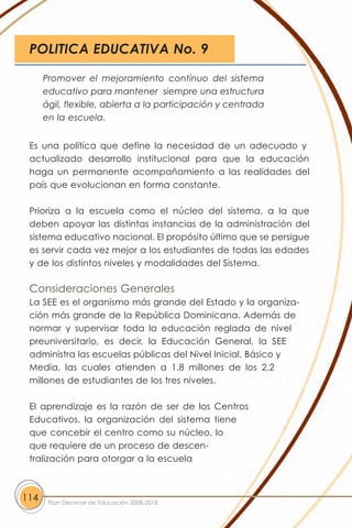 POLITICA EDUCATIVA No. 9

      Promover el mejoramiento contínuo del sistema
      educativo para mantener siempre una estructura
      ágil, flexible, abierta a la participación y centrada
      en la escuela.


 Es una política que define la necesidad de un adecuado y
 actualizado desarrollo institucional para que la educación
 haga un permanente acompañamiento a las realidades del
 país que evolucionan en forma constante.

 Prioriza a la escuela como el núcleo del sistema, a la que
 deben apoyar las distintas instancias de la administración del
 sistema educativo nacional. El propósito último que se persigue
 es servir cada vez mejor a los estudiantes de todas las edades
 y de los distintos niveles y modalidades del Sistema.

 Consideraciones Generales
 La SEE es el organismo más grande del Estado y la organiza-
 ción más grande de la República Dominicana. Además de
 normar y supervisar toda la educación reglada de nivel
 preuniversitario, es decir, la Educación General, la SEE
 administra las escuelas públicas del Nivel Inicial, Básico y
 Media, las cuales atienden a 1.8 millones de los 2.2
 millones de estudiantes de los tres niveles.

 El aprendizaje es la razón de ser de los Centros
 Educativos, la organización del sistema tiene
 que concebir el centro como su núcleo, lo
 que requiere de un proceso de descen-
 tralización para otorgar a la escuela



114    Plan Decenal de Educación 2008-2018
 